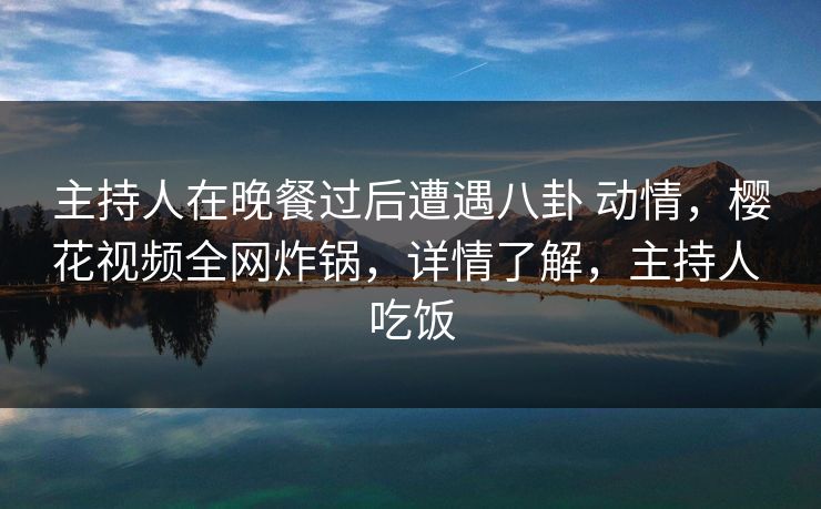 主持人在晚餐过后遭遇八卦 动情,樱花视频全网炸锅,详情了解,主持人 吃饭 主持人在晚餐过后遭遇八卦 动情,樱花视频全网炸锅,详情了解,主持人 吃饭