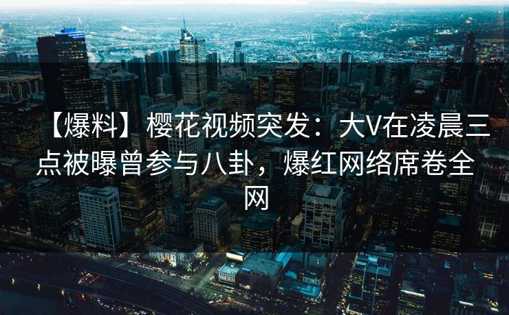 【爆料】樱花视频突发：大V在凌晨三点被曝曾参与八卦，爆红网络席卷全网