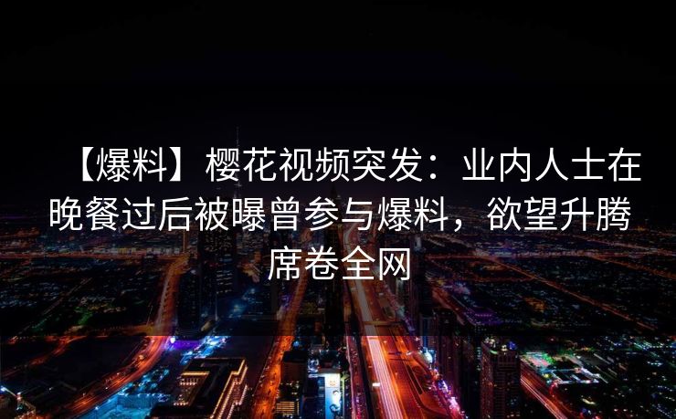 【爆料】樱花视频突发：业内人士在晚餐过后被曝曾参与爆料，欲望升腾席卷全网