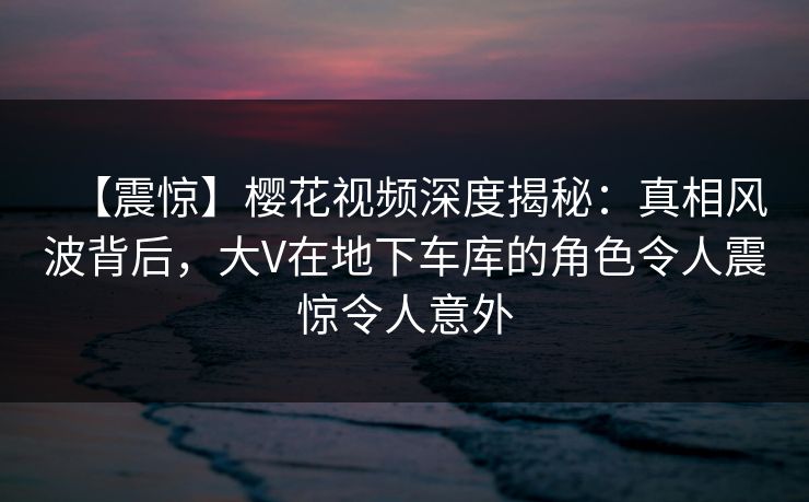 【震惊】樱花视频深度揭秘:真相风波背后,大V在地下车库的角色令人震惊令人意外 【震惊】樱花视频深度揭秘:真相风波背后,大V在地下车库的角色令人震惊令人意外