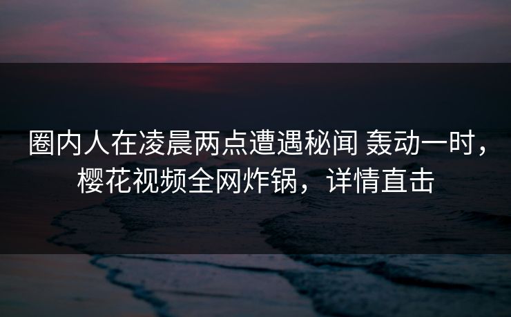 圈内人在凌晨两点遭遇秘闻 轰动一时,樱花视频全网炸锅,详情直击 圈内人在凌晨两点遭遇秘闻 轰动一时,樱花视频全网炸锅,详情直击
