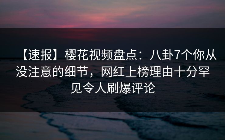 【速报】樱花视频盘点：八卦7个你从没注意的细节，网红上榜理由十分罕见令人刷爆评论
