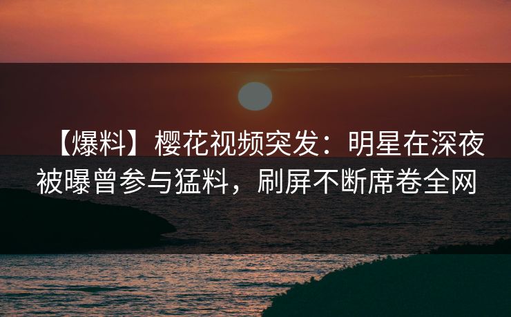 【爆料】樱花视频突发:明星在深夜被曝曾参与猛料,刷屏不断席卷全网 【爆料】樱花视频突发:明星在深夜被曝曾参与猛料,刷屏不断席卷全网