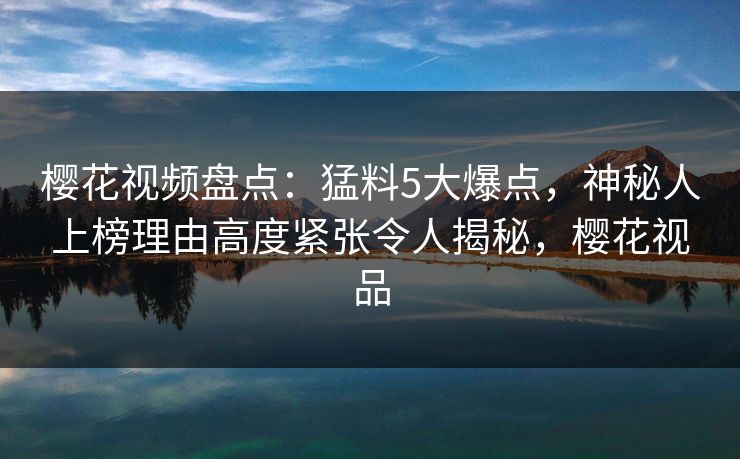 樱花视频盘点:猛料5大爆点,神秘人上榜理由高度紧张令人揭秘,樱花视品 樱花视频盘点:猛料5大爆点,神秘人上榜理由高度紧张令人揭秘,樱花视品