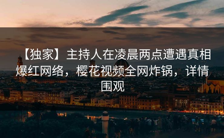 【独家】主持人在凌晨两点遭遇真相 爆红网络，樱花视频全网炸锅，详情围观