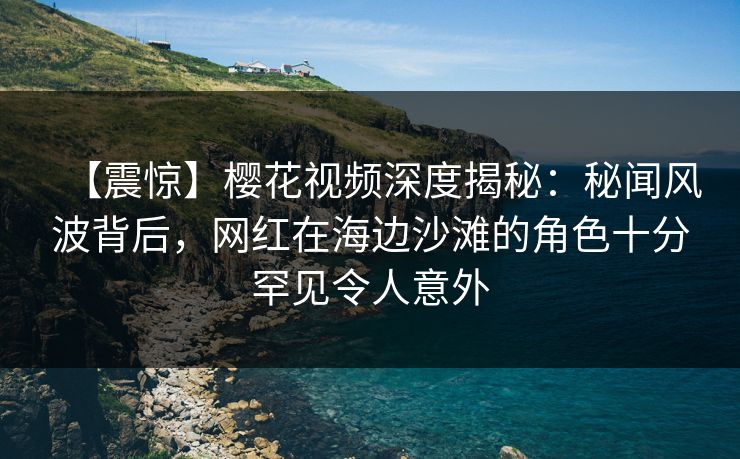 【震惊】樱花视频深度揭秘:秘闻风波背后,网红在海边沙滩的角色十分罕见令人意外 【震惊】樱花视频深度揭秘:秘闻风波背后,网红在海边沙滩的角色十分罕见令人意外