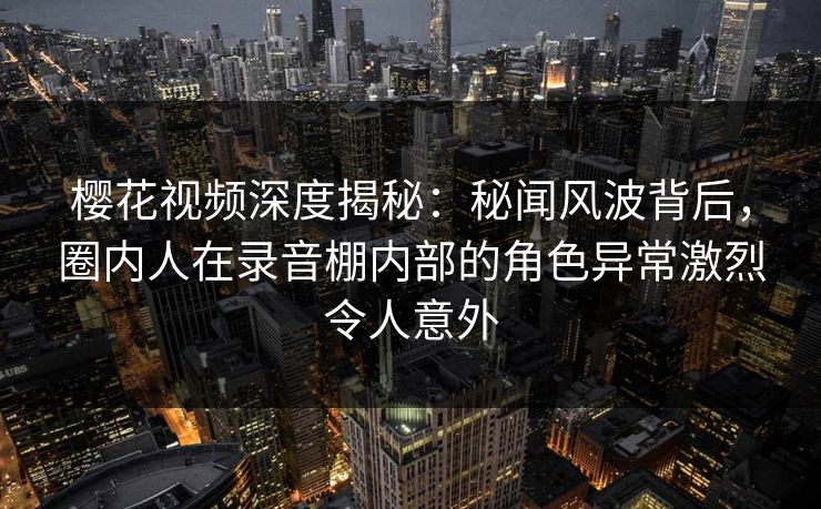 樱花视频深度揭秘：秘闻风波背后，圈内人在录音棚内部的角色异常激烈令人意外