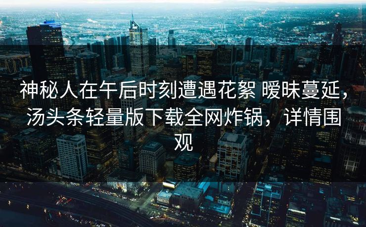 神秘人在午后时刻遭遇花絮 暧昧蔓延,汤头条轻量版下载全网炸锅,详情围观 神秘人在午后时刻遭遇花絮 暧昧蔓延,汤头条轻量版下载全网炸锅,详情围观