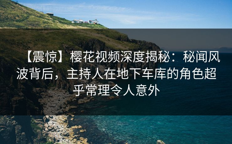 【震惊】樱花视频深度揭秘：秘闻风波背后，主持人在地下车库的角色超乎常理令人意外