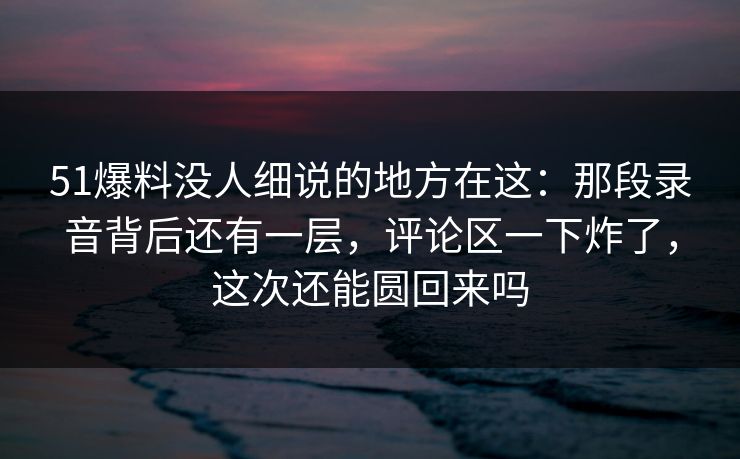 51爆料没人细说的地方在这：那段录音背后还有一层，评论区一下炸了，这次还能圆回来吗