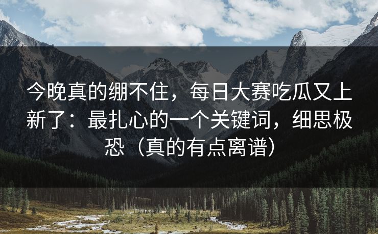 今晚真的绷不住，每日大赛吃瓜又上新了：最扎心的一个关键词，细思极恐（真的有点离谱）