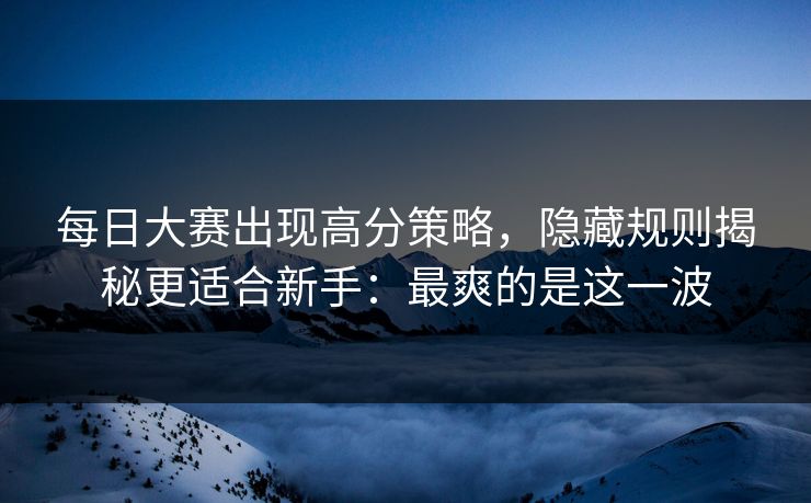 每日大赛出现高分策略，隐藏规则揭秘更适合新手：最爽的是这一波