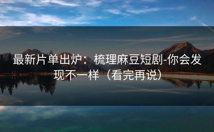 最新片单出炉：梳理麻豆短剧-你会发现不一样（看完再说）
