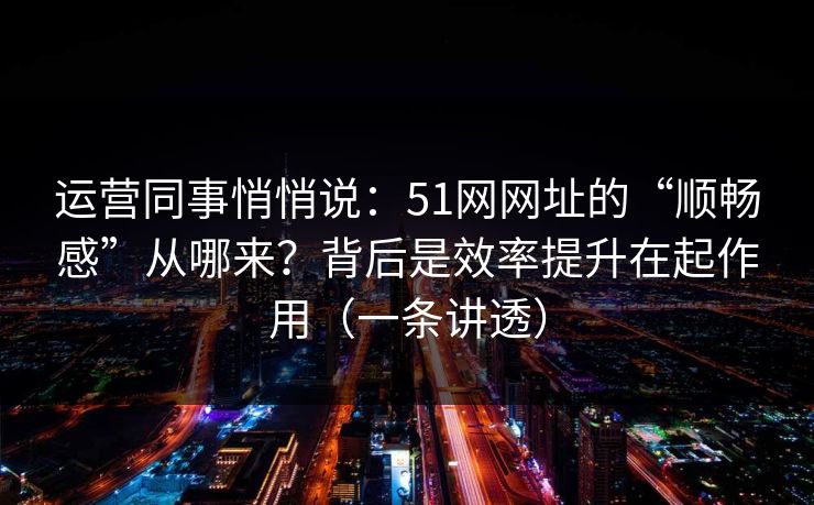 运营同事悄悄说：51网网址的“顺畅感”从哪来？背后是效率提升在起作用（一条讲透）