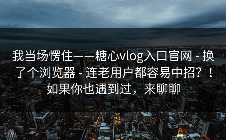 我当场愣住——糖心vlog入口官网 - 换了个浏览器 - 连老用户都容易中招？！如果你也遇到过，来聊聊