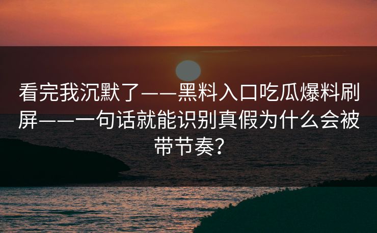 看完我沉默了——黑料入口吃瓜爆料刷屏——一句话就能识别真假为什么会被带节奏？