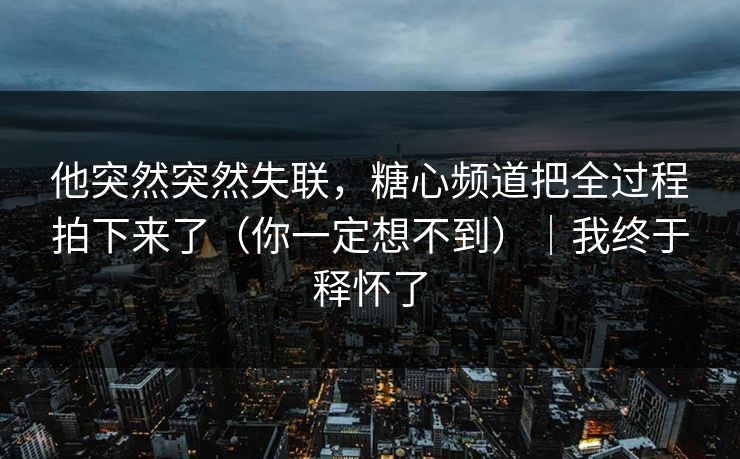 他突然突然失联，糖心频道把全过程拍下来了（你一定想不到）｜我终于释怀了