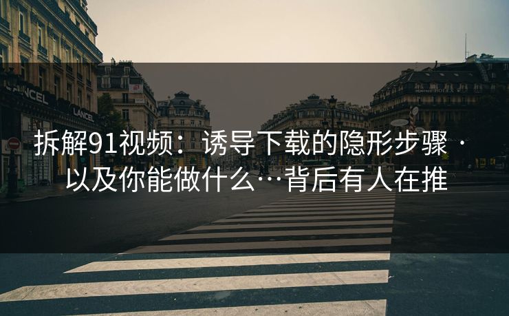 拆解91视频：诱导下载的隐形步骤 · 以及你能做什么…背后有人在推