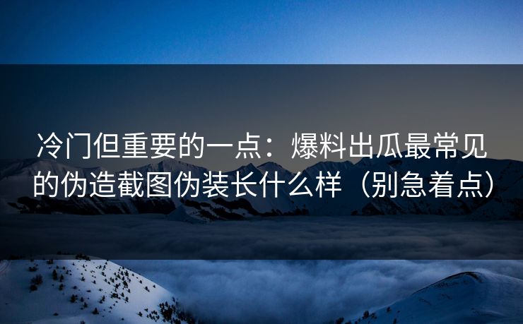 冷门但重要的一点：爆料出瓜最常见的伪造截图伪装长什么样（别急着点）