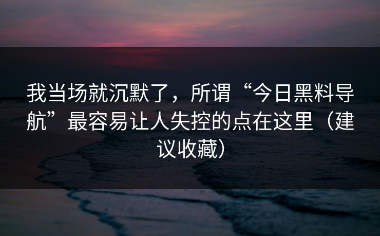 我当场就沉默了，所谓“今日黑料导航”最容易让人失控的点在这里（建议收藏）