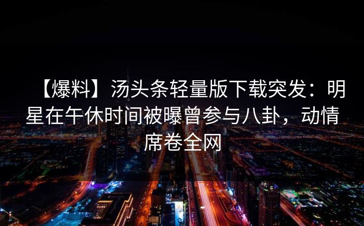 【爆料】汤头条轻量版下载突发：明星在午休时间被曝曾参与八卦，动情席卷全网