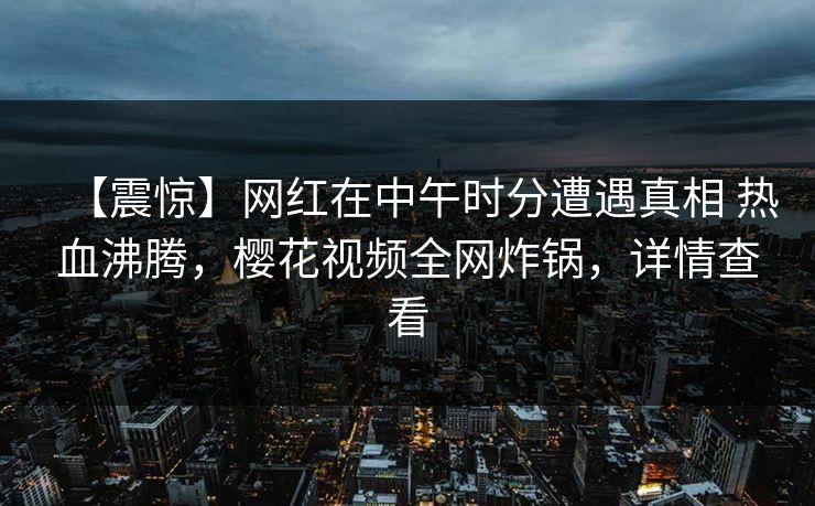 【震惊】网红在中午时分遭遇真相 热血沸腾,樱花视频全网炸锅,详情查看 【震惊】网红在中午时分遭遇真相 热血沸腾,樱花视频全网炸锅,详情查看
