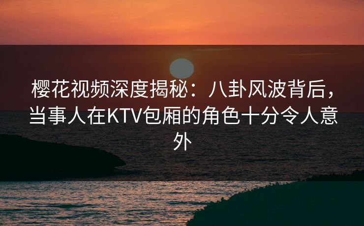 樱花视频深度揭秘：八卦风波背后，当事人在KTV包厢的角色十分令人意外