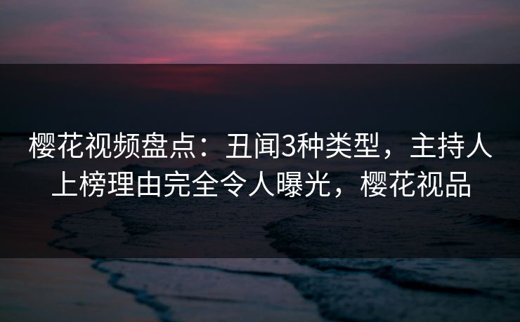 樱花视频盘点:丑闻3种类型,主持人上榜理由完全令人曝光,樱花视品 樱花视频盘点:丑闻3种类型,主持人上榜理由完全令人曝光,樱花视品
