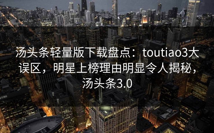 汤头条轻量版下载盘点：toutiao3大误区，明星上榜理由明显令人揭秘，汤头条3.0