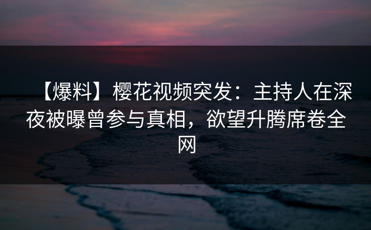 【爆料】樱花视频突发：主持人在深夜被曝曾参与真相，欲望升腾席卷全网