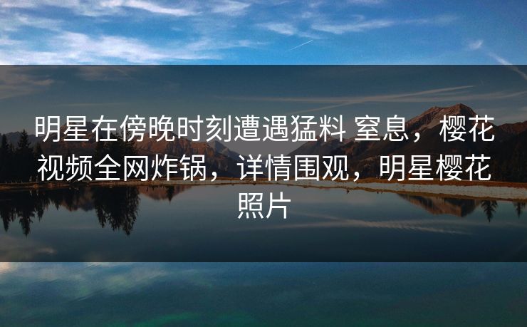 明星在傍晚时刻遭遇猛料 窒息，樱花视频全网炸锅，详情围观，明星樱花照片