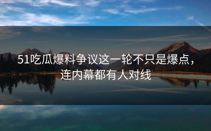 51吃瓜爆料争议这一轮不只是爆点，连内幕都有人对线