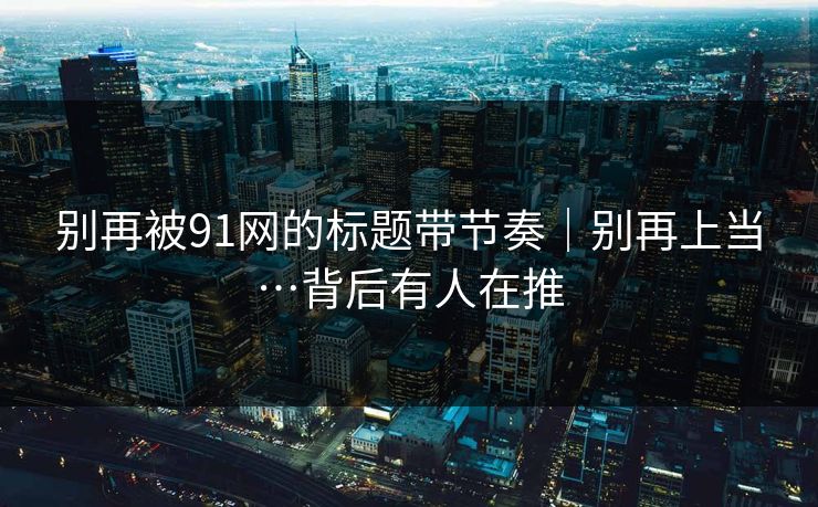 别再被91网的标题带节奏｜别再上当…背后有人在推